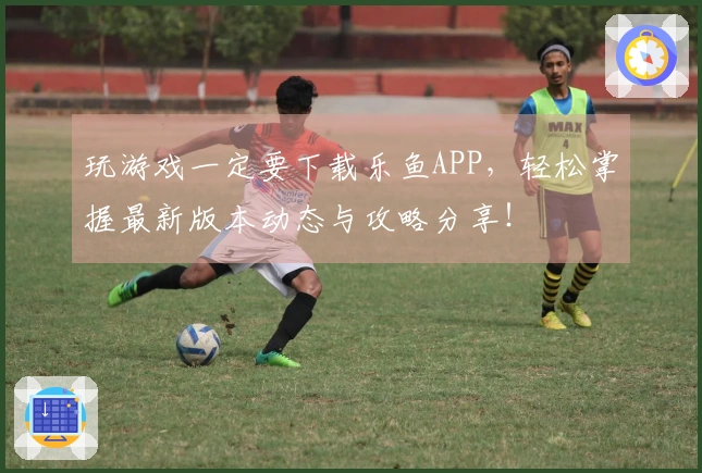 玩游戏一定要下载乐鱼APP，轻松掌握最新版本动态与攻略分享！