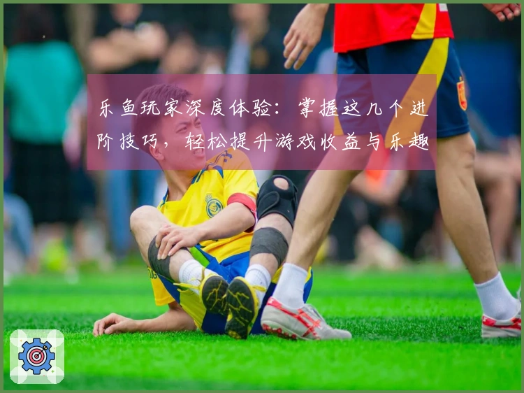 乐鱼玩家深度体验：掌握这几个进阶技巧，轻松提升游戏收益与乐趣